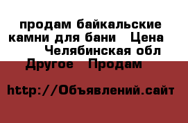 продам байкальские камни для бани › Цена ­ 150 - Челябинская обл. Другое » Продам   